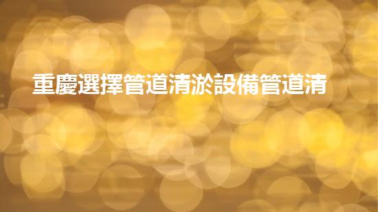 重慶選擇管道清淤設備管道清淤設備的選擇與應用揭秘！